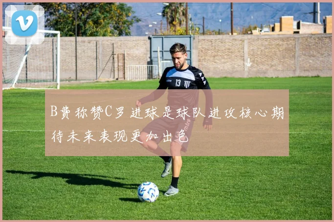 B费称赞C罗进球是球队进攻核心期待未来表现更加出色