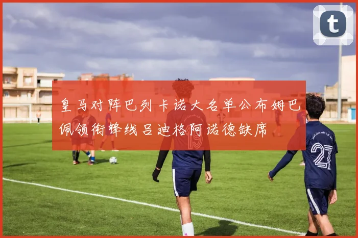 皇马对阵巴列卡诺大名单公布姆巴佩领衔锋线吕迪格阿诺德缺席