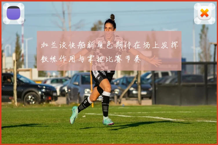 加兰谈快船新角色期待在场上发挥教练作用与掌控比赛节奏