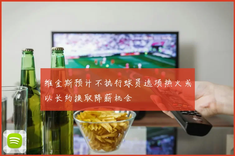 维金斯预计不执行球员选项热火或以长约换取降薪机会