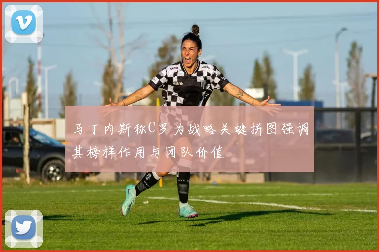 马丁内斯称C罗为战略关键拼图强调其榜样作用与团队价值