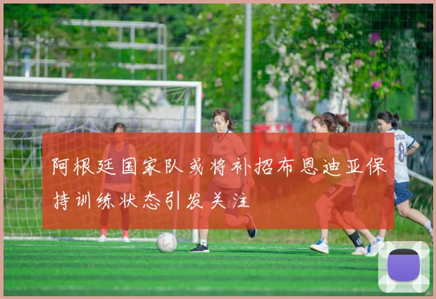 阿根廷国家队或将补招布恩迪亚保持训练状态引发关注