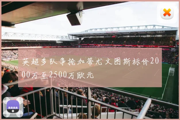 英超多队争抢加蒂尤文图斯标价2000万至2500万欧元