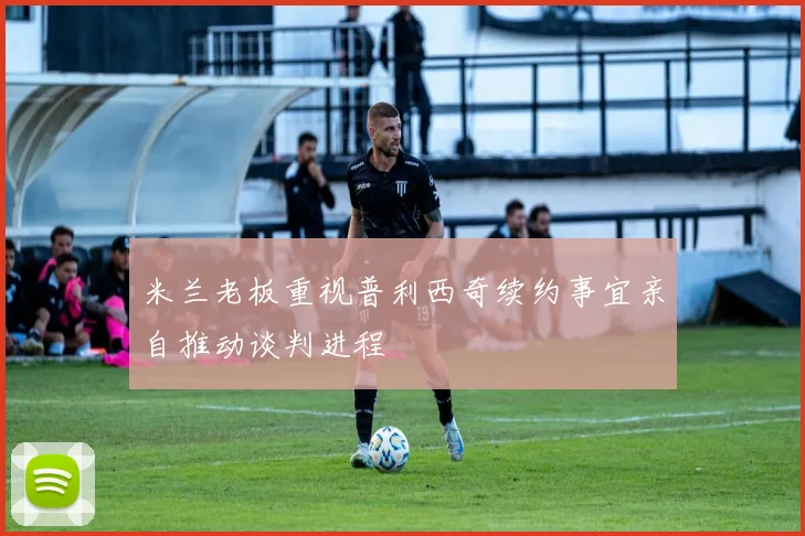 米兰老板重视普利西奇续约事宜亲自推动谈判进程