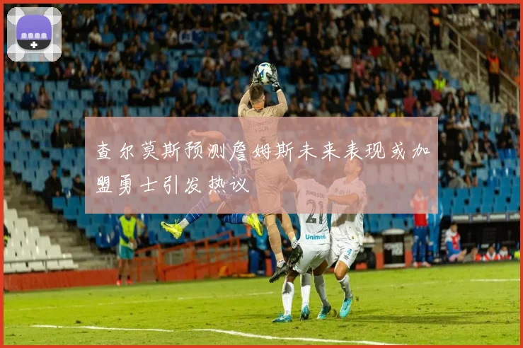 查尔莫斯预测詹姆斯未来表现或加盟勇士引发热议
