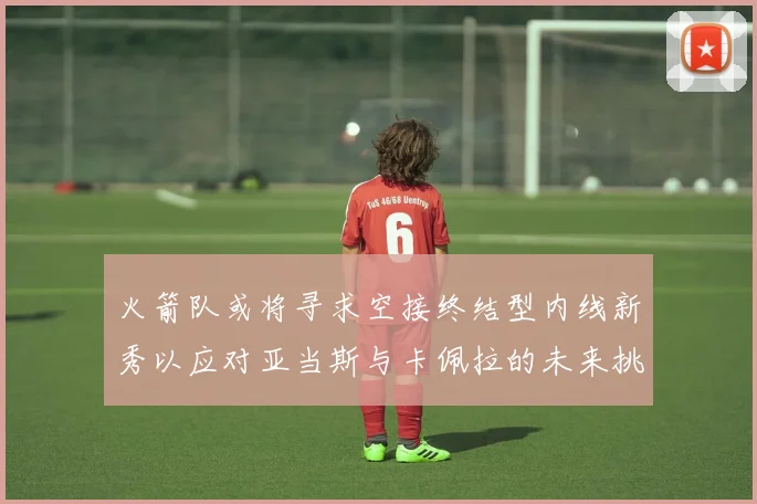 火箭队或将寻求空接终结型内线新秀以应对亚当斯与卡佩拉的未来挑战