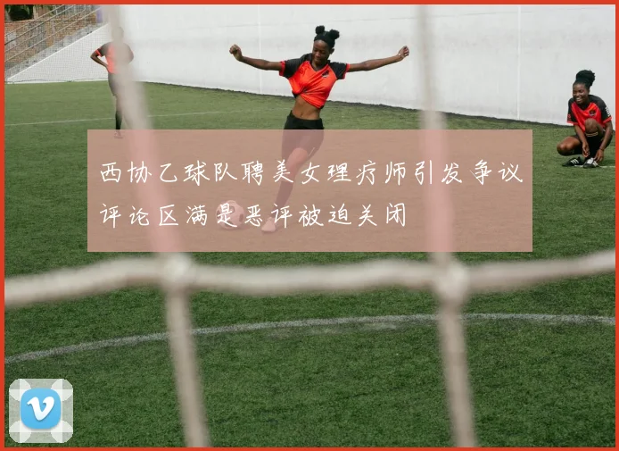 西协乙球队聘美女理疗师引发争议评论区满是恶评被迫关闭