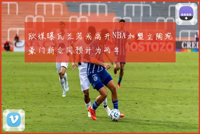 欧媒曝瓦兰若或离开NBA加盟立陶宛豪门新合同预计为两年