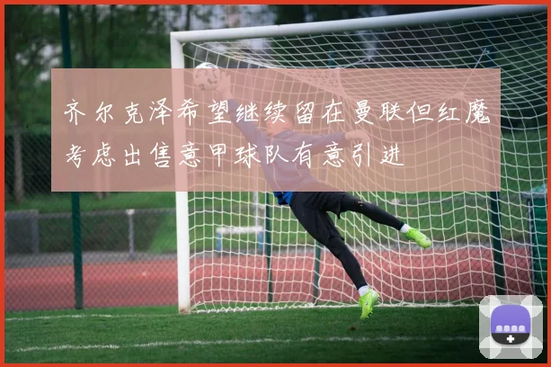齐尔克泽希望继续留在曼联但红魔考虑出售意甲球队有意引进