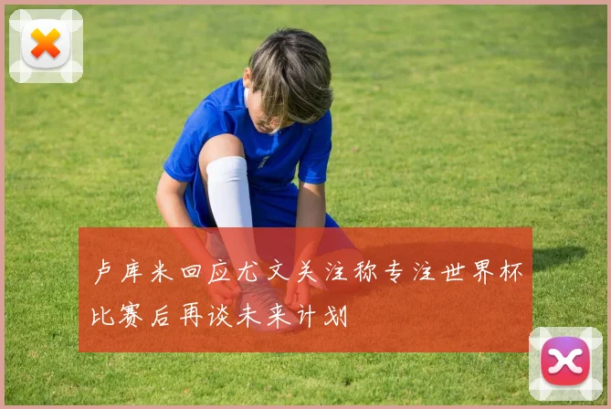 卢库米回应尤文关注称专注世界杯比赛后再谈未来计划