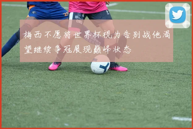 梅西不愿将世界杯视为告别战他渴望继续争冠展现巅峰状态