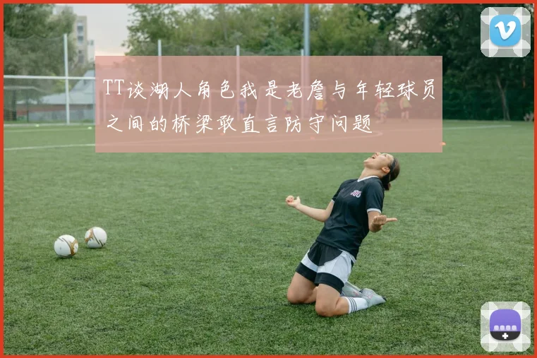 TT谈湖人角色我是老詹与年轻球员之间的桥梁敢直言防守问题