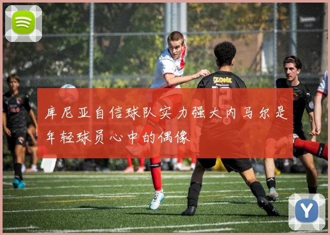 库尼亚自信球队实力强大内马尔是年轻球员心中的偶像