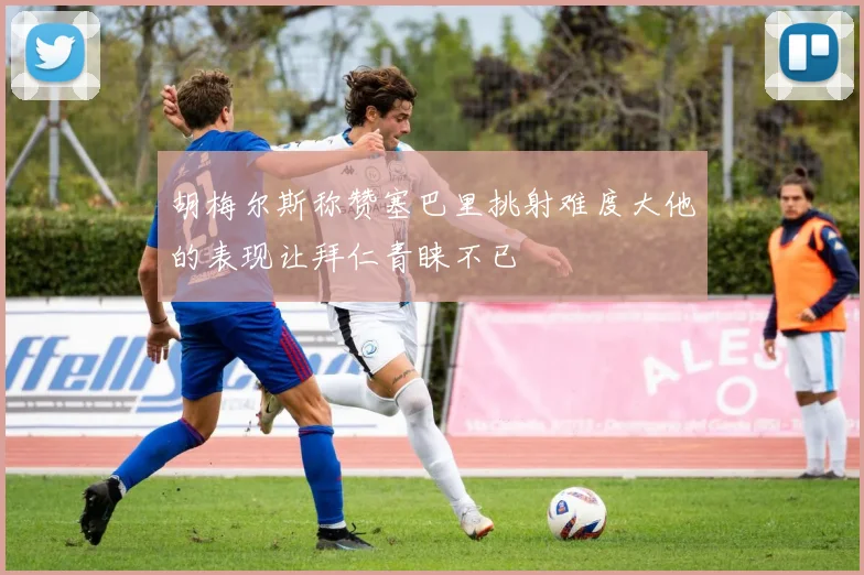 胡梅尔斯称赞塞巴里挑射难度大他的表现让拜仁青睐不已