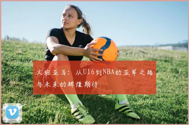 文班亚马：从U16到NBA的亚军之路与未来的辉煌期待