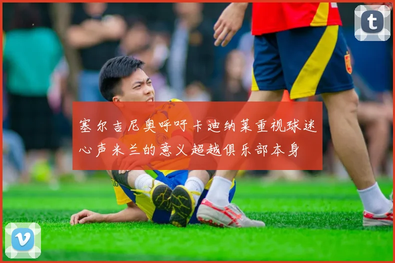 塞尔吉尼奥呼吁卡迪纳莱重视球迷心声米兰的意义超越俱乐部本身