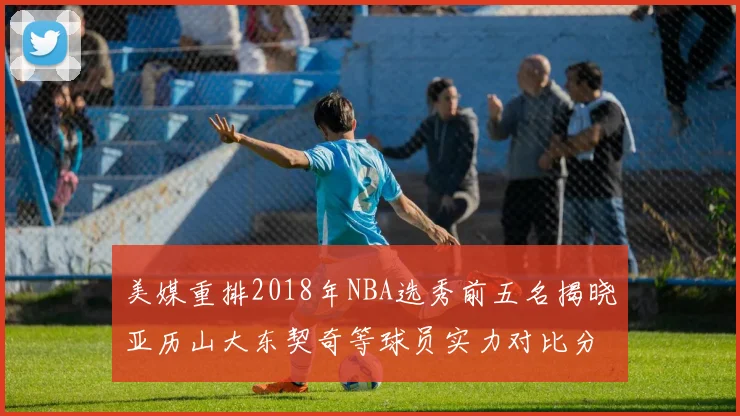 美媒重排2018年NBA选秀前五名揭晓亚历山大东契奇等球员实力对比分析