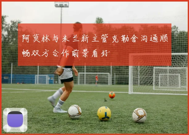 阿莫林与米兰新主管克勒舍沟通顺畅双方合作前景看好