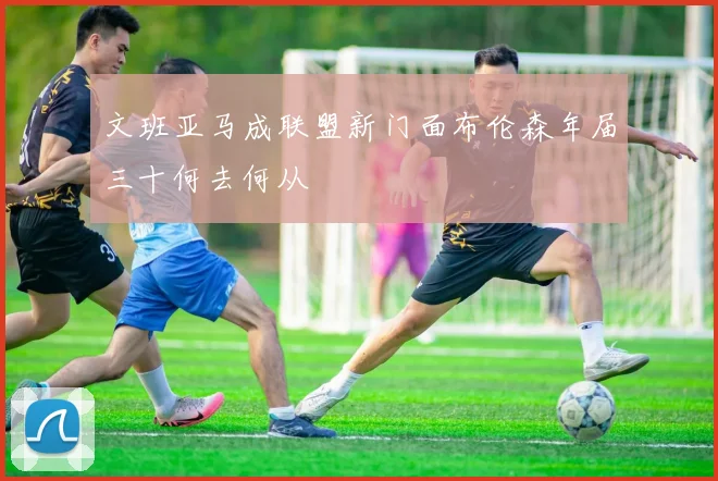 文班亚马成联盟新门面布伦森年届三十何去何从