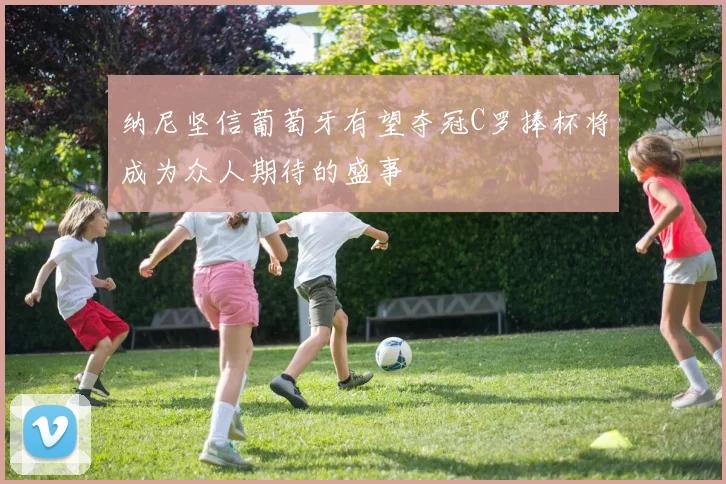 纳尼坚信葡萄牙有望夺冠C罗捧杯将成为众人期待的盛事