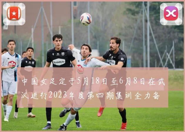 中国女足定于5月18日至6月8日在武汉进行2023年度第四期集训全力备战国际赛事
