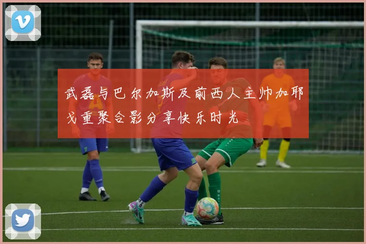 武磊与巴尔加斯及前西人主帅加耶戈重聚合影分享快乐时光