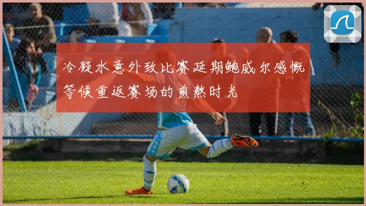 冷凝水意外致比赛延期鲍威尔感慨等候重返赛场的煎熬时光