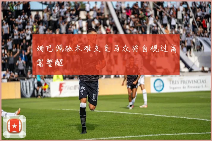 姆巴佩独木难支皇马众将自视过高需警醒