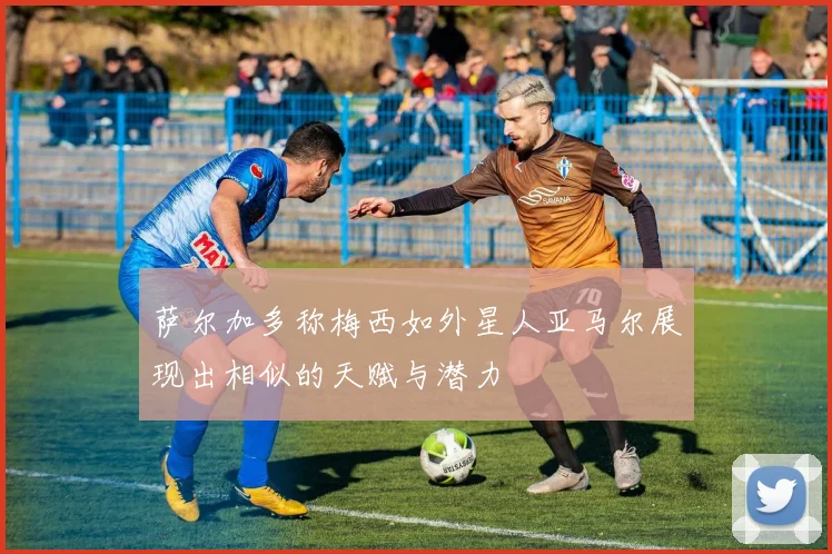 萨尔加多称梅西如外星人亚马尔展现出相似的天赋与潜力