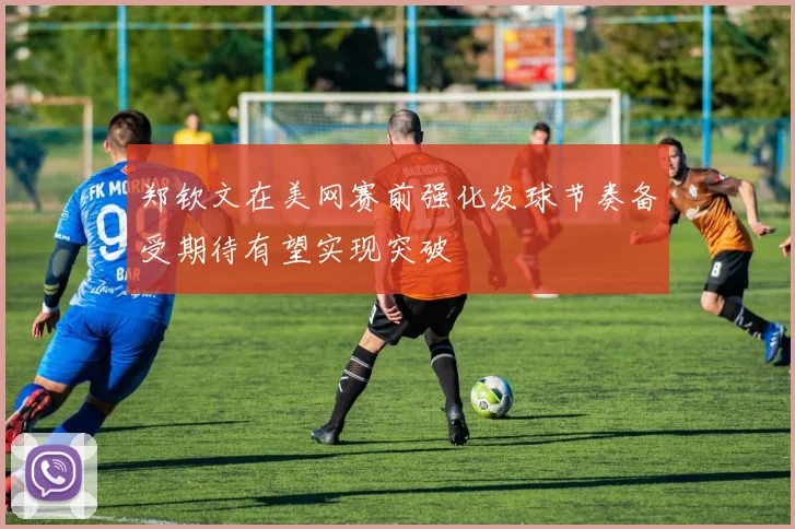 郑钦文在美网赛前强化发球节奏备受期待有望实现突破
