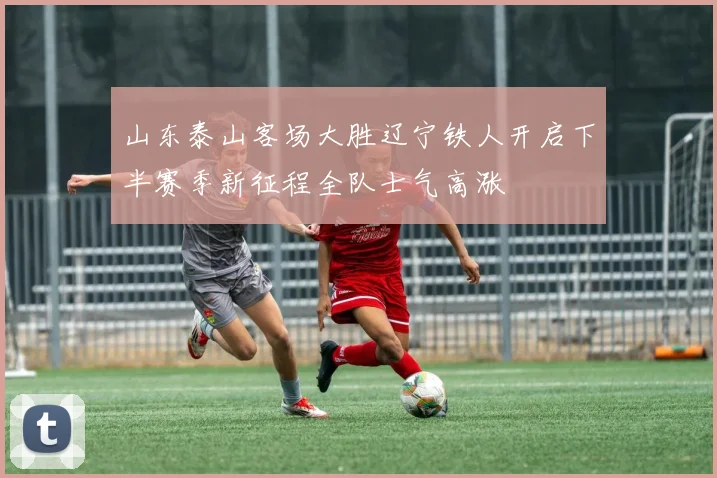 山东泰山客场大胜辽宁铁人开启下半赛季新征程全队士气高涨