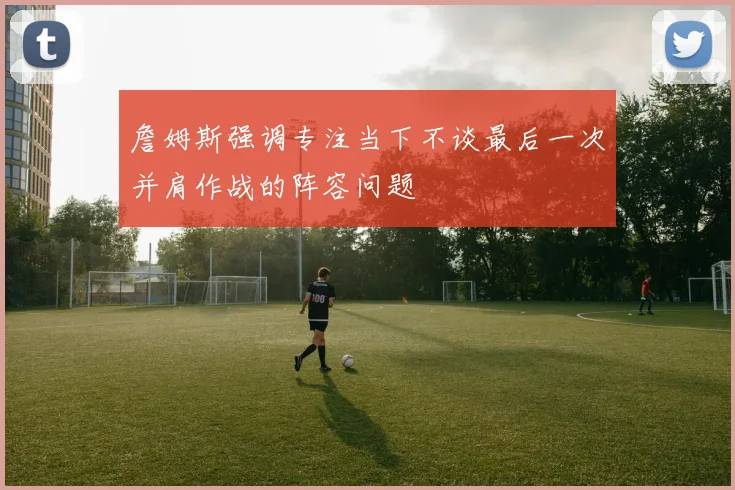 詹姆斯强调专注当下不谈最后一次并肩作战的阵容问题