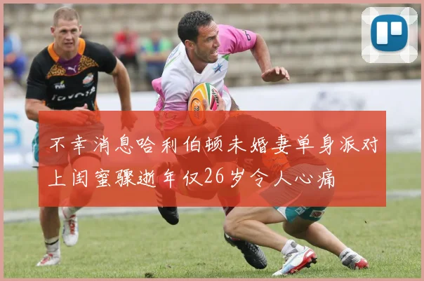 不幸消息哈利伯顿未婚妻单身派对上闺蜜骤逝年仅26岁令人心痛