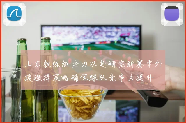 山东教练组全力以赴研究新赛季外援选择策略确保球队竞争力提升