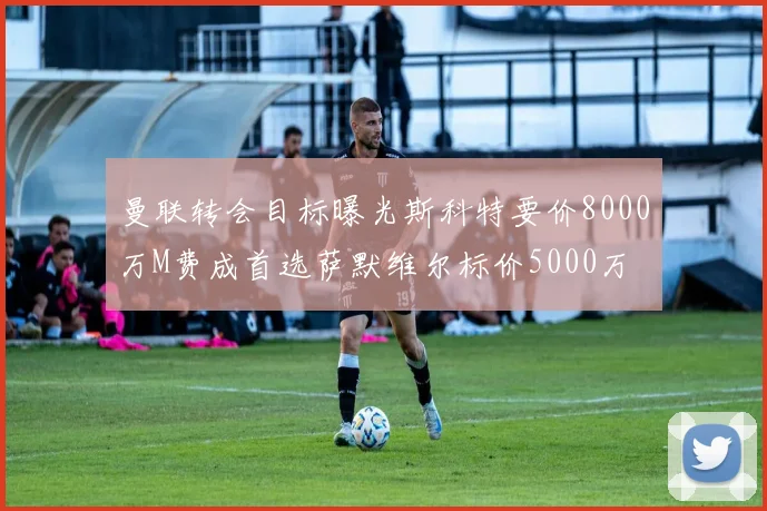 曼联转会目标曝光斯科特要价8000万M费成首选萨默维尔标价5000万