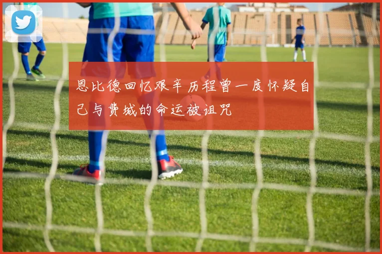 恩比德回忆艰辛历程曾一度怀疑自己与费城的命运被诅咒