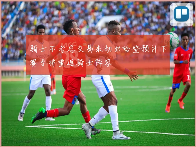 骑士不考虑交易米切尔哈登预计下赛季将重返骑士阵容