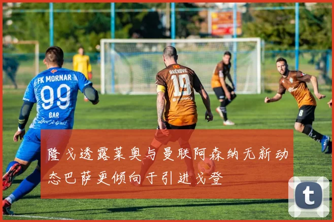 隆戈透露莱奥与曼联阿森纳无新动态巴萨更倾向于引进戈登
