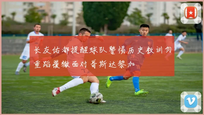 长友佑都提醒球队警惕历史教训勿重蹈覆辙面对哥斯达黎加